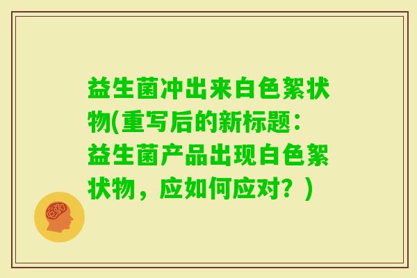 益生菌冲出来白色絮状物(重写后的新标题：益生菌产品出现白色絮状物，应如何应对？)