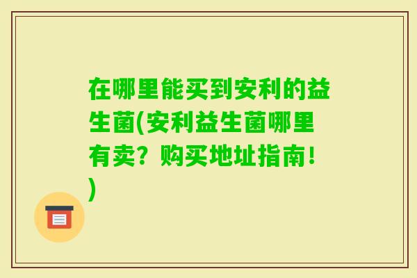在哪里能买到安利的益生菌(安利益生菌哪里有卖？购买地址指南！)