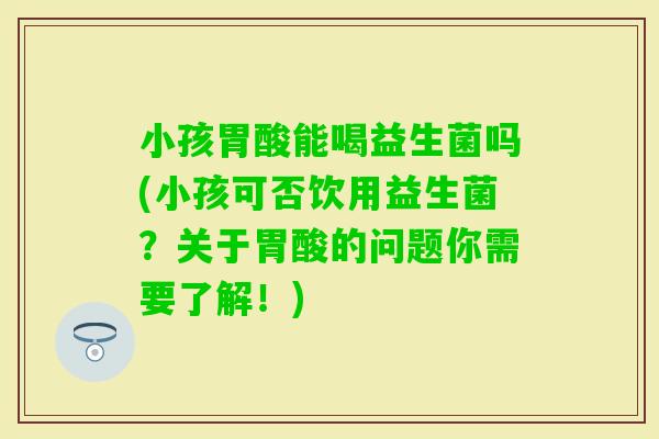 小孩胃酸能喝益生菌吗(小孩可否饮用益生菌？关于胃酸的问题你需要了解！)