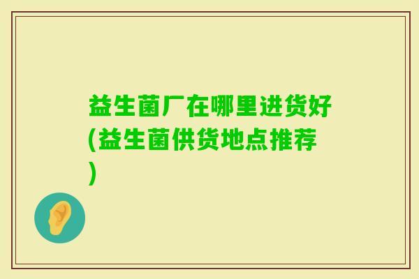 益生菌厂在哪里进货好(益生菌供货地点推荐)