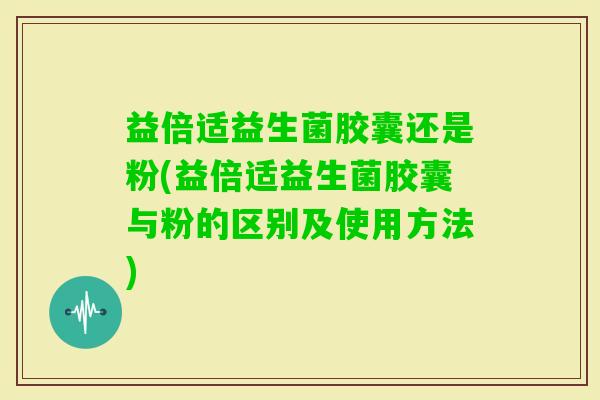 益倍适益生菌胶囊还是粉(益倍适益生菌胶囊与粉的区别及使用方法)