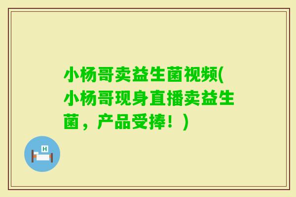 小杨哥卖益生菌视频(小杨哥现身直播卖益生菌，产品受捧！)
