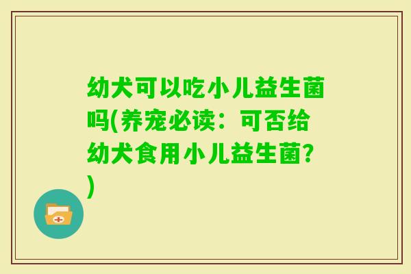 幼犬可以吃小儿益生菌吗(养宠必读：可否给幼犬食用小儿益生菌？)