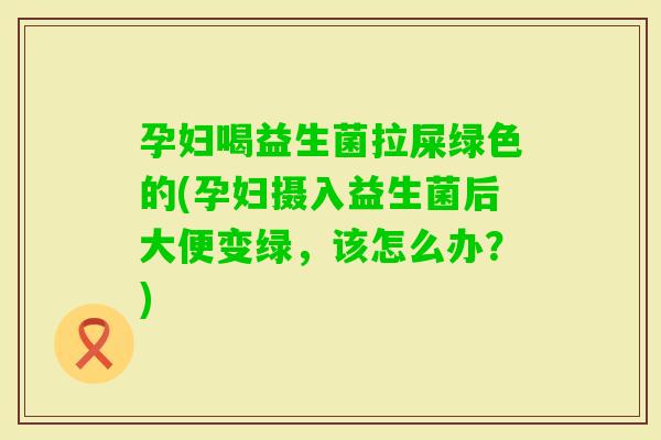 孕妇喝益生菌拉屎绿色的(孕妇摄入益生菌后大便变绿，该怎么办？)