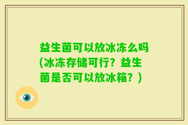 益生菌可以放冰冻么吗(冰冻存储可行？益生菌是否可以放冰箱？)