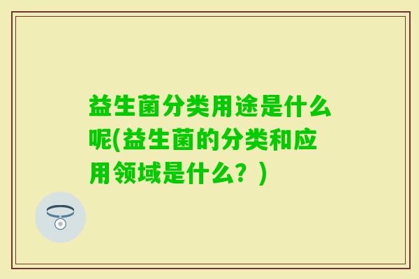 益生菌分类用途是什么呢(益生菌的分类和应用领域是什么？)