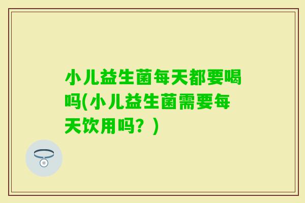 小儿益生菌每天都要喝吗(小儿益生菌需要每天饮用吗？)
