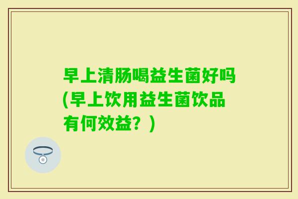 早上清肠喝益生菌好吗(早上饮用益生菌饮品有何效益？)