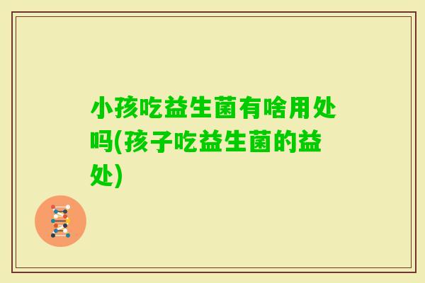 小孩吃益生菌有啥用处吗(孩子吃益生菌的益处)