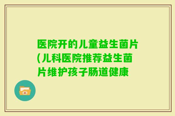 医院开的儿童益生菌片(儿科医院推荐益生菌片维护孩子肠道健康