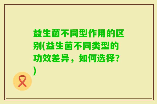 益生菌不同型作用的区别(益生菌不同类型的功效差异，如何选择？)