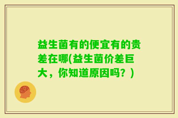 益生菌有的便宜有的贵差在哪(益生菌价差巨大，你知道原因吗？)