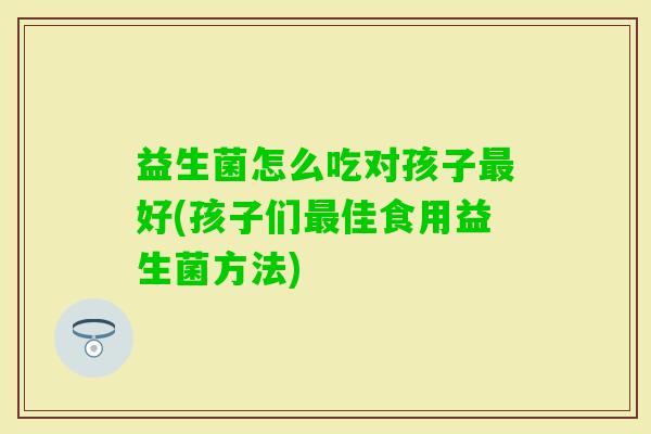 益生菌怎么吃对孩子好(孩子们佳食用益生菌方法)