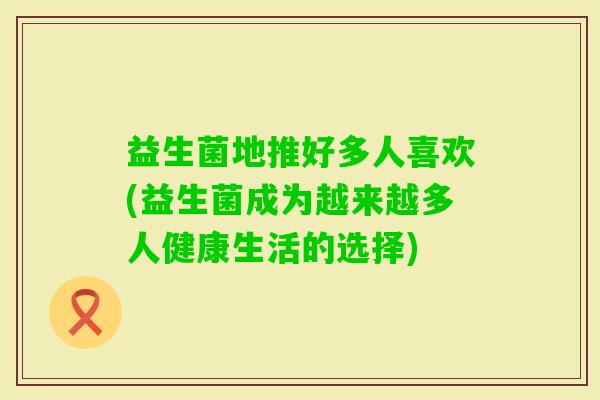 益生菌地推好多人喜欢(益生菌成为越来越多人健康生活的选择)