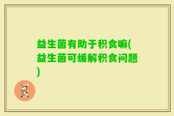 益生菌有助于积食嘛(益生菌可缓解积食问题)