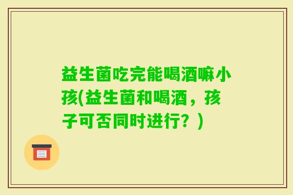 益生菌吃完能喝酒嘛小孩(益生菌和喝酒，孩子可否同时进行？)