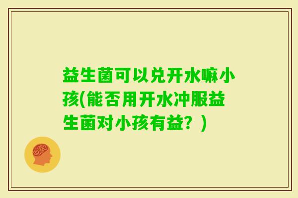 益生菌可以兑开水嘛小孩(能否用开水冲服益生菌对小孩有益？)
