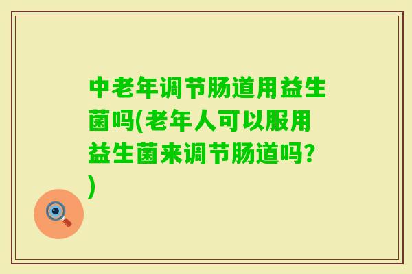 中老年调节肠道用益生菌吗(老年人可以服用益生菌来调节肠道吗？)