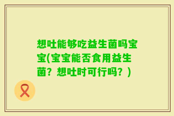 想吐能够吃益生菌吗宝宝(宝宝能否食用益生菌？想吐时可行吗？)