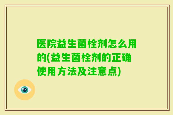 医院益生菌栓剂怎么用的(益生菌栓剂的正确使用方法及注意点)
