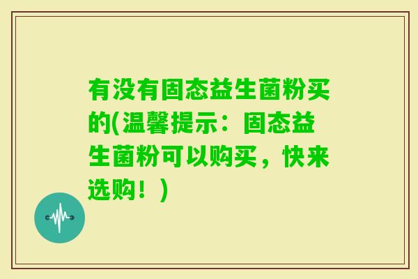 有没有固态益生菌粉买的(温馨提示：固态益生菌粉可以购买，快来选购！)