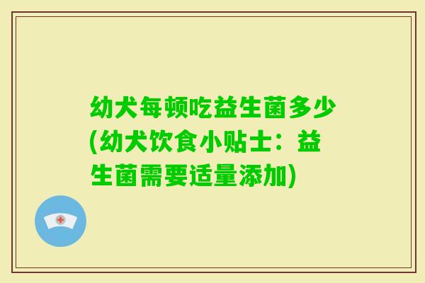 幼犬每顿吃益生菌多少(幼犬饮食小贴士：益生菌需要适量添加)