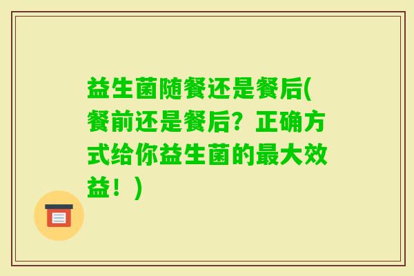 益生菌随餐还是餐后(餐前还是餐后？正确方式给你益生菌的大效益！)