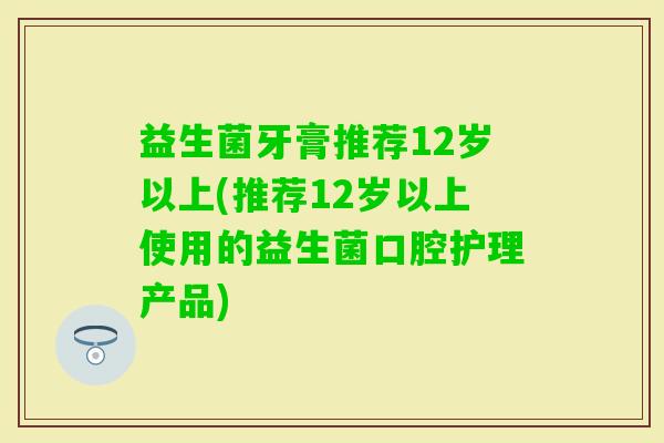 益生菌牙膏推荐12岁以上(推荐12岁以上使用的益生菌口腔护理产品)
