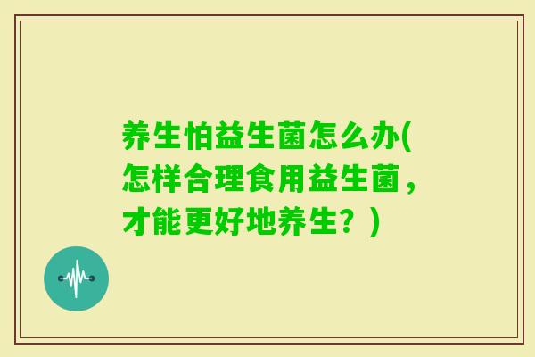 养生怕益生菌怎么办(怎样合理食用益生菌，才能更好地养生？)