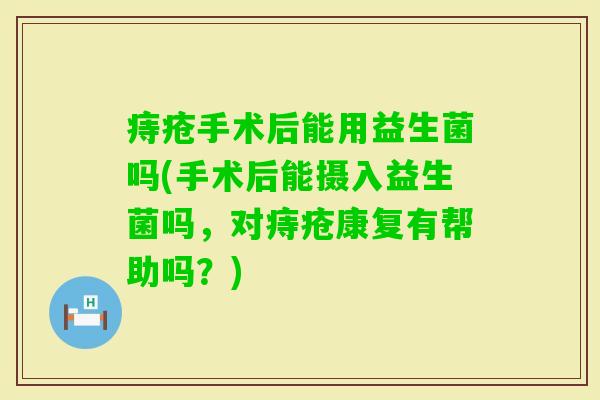 痔疮手术后能用益生菌吗(手术后能摄入益生菌吗，对痔疮康复有帮助吗？)