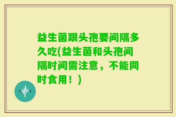 益生菌跟头孢要间隔多久吃(益生菌和头孢间隔时间需注意，不能同时食用！)