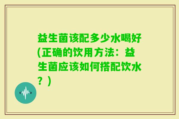 益生菌该配多少水喝好(正确的饮用方法：益生菌应该如何搭配饮水？)