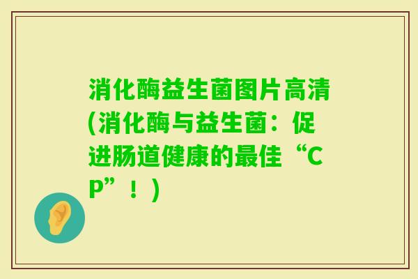 消化酶益生菌图片高清(消化酶与益生菌：促进肠道健康的佳“CP”！)