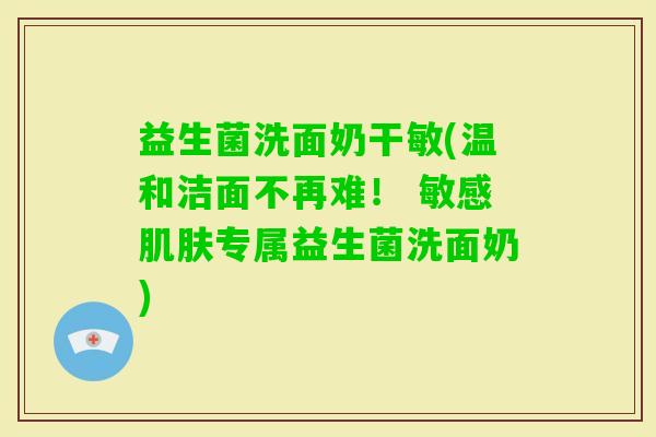 益生菌洗面奶干敏(温和洁面不再难！ 敏感专属益生菌洗面奶)