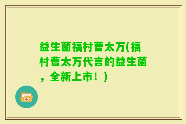 益生菌福村曹太万(福村曹太万代言的益生菌，全新上市！)