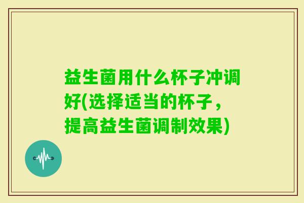 益生菌用什么杯子冲调好(选择适当的杯子，提高益生菌调制效果)