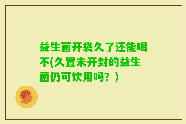 益生菌开袋久了还能喝不(久置未开封的益生菌仍可饮用吗？)