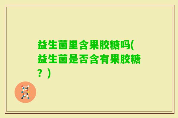 益生菌里含果胶糖吗(益生菌是否含有果胶糖？)