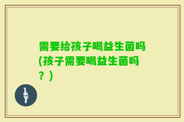 需要给孩子喝益生菌吗(孩子需要喝益生菌吗？)
