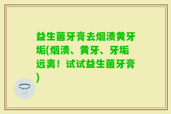 益生菌牙膏去烟渍黄牙垢(烟渍、黄牙、牙垢远离！试试益生菌牙膏)