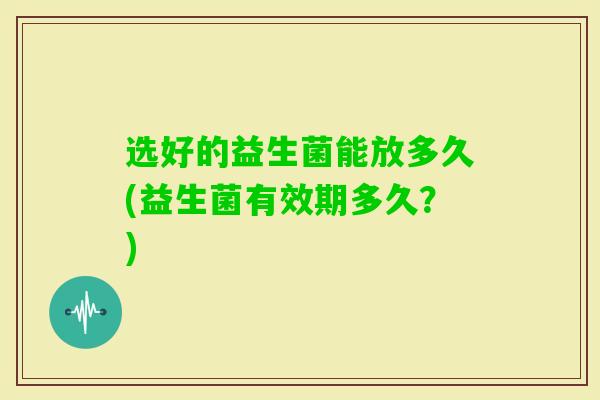 选好的益生菌能放多久(益生菌有效期多久？)