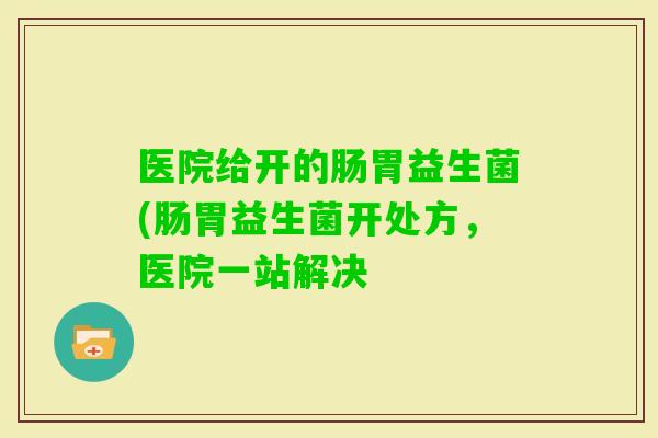 医院给开的肠胃益生菌(肠胃益生菌开处方，医院一站解决