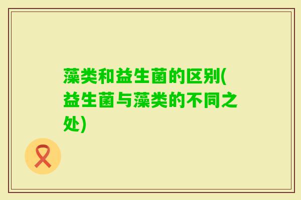 藻类和益生菌的区别(益生菌与藻类的不同之处)