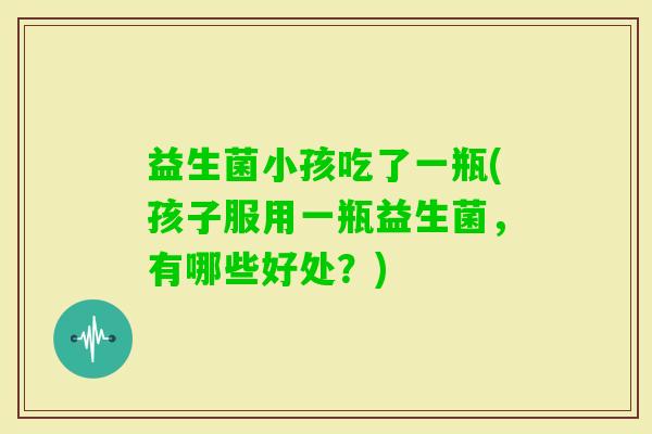 益生菌小孩吃了一瓶(孩子服用一瓶益生菌，有哪些好处？)