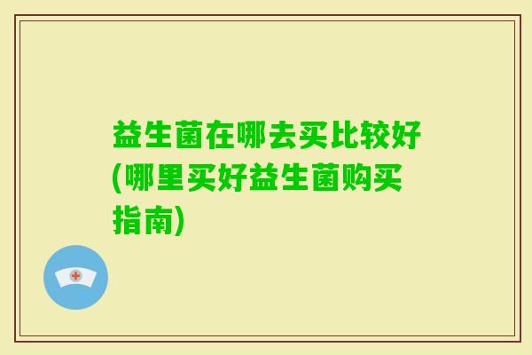 益生菌在哪去买比较好(哪里买好益生菌购买指南)