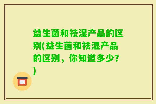 益生菌和祛湿产品的区别(益生菌和祛湿产品的区别，你知道多少？)