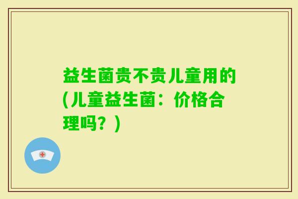 益生菌贵不贵儿童用的(儿童益生菌：价格合理吗？)