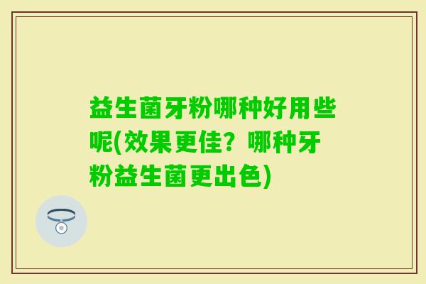 益生菌牙粉哪种好用些呢(效果更佳？哪种牙粉益生菌更出色)