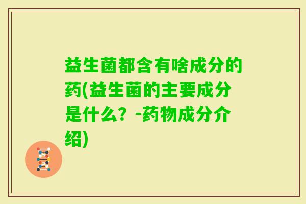 益生菌都含有啥成分的药(益生菌的主要成分是什么？-成分介绍)