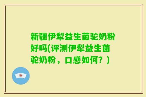 新疆伊犁益生菌驼奶粉好吗(评测伊犁益生菌驼奶粉，口感如何？)